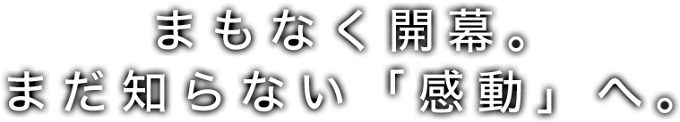まもなく開幕。まだ知らない「感動」へ。