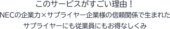 このサービスがすごい理由!このサービスがすごい理由!NECの企業力×サプライヤー企業様の信頼関係で生まれたサプライヤーにも従業員にもお得なしくみ