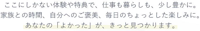 ここにしかない体験や特典で、仕事も暮らしも、少し豊かに。家族との時間、自分へのご褒美、毎日のちょっとした楽しみに。あなたの「よかった」が、きっと見つかります。