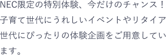 NEC限定の特別体験、今だけのチャンス!子育て世代にうれしいイベントやリタイア世代にぴったりの体験企画をご用意しています。